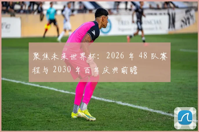 聚焦未来世界杯：2026 年 48 队赛程与 2030 年百年庆典前瞻