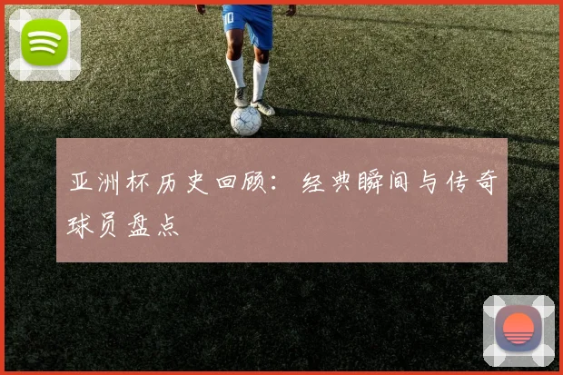 亚洲杯历史回顾:经典瞬间与传奇球员盘点