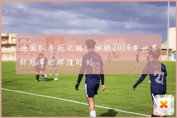 德国队夺冠之路：回顾2014年世界杯冠军的辉煌时刻