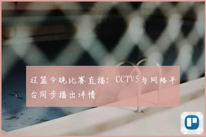 辽篮今晚比赛直播:CCTV5与网络平台同步播出详情
